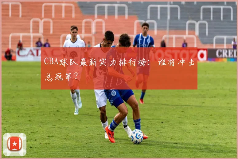 CBA球队最新实力排行榜:谁将冲击总冠军?