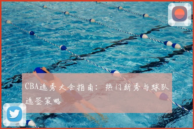 CBA选秀大会指南：热门新秀与球队选签策略