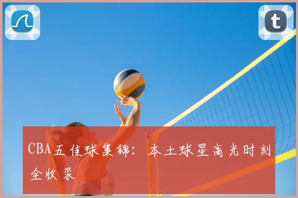 CBA五佳球集锦:本土球星高光时刻全收录
