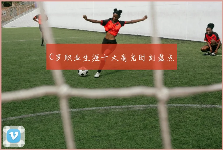 C罗职业生涯十大高光时刻盘点