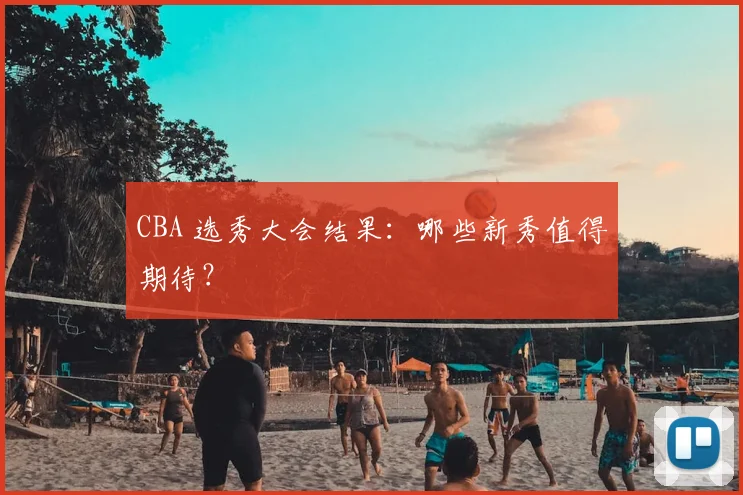 CBA 选秀大会结果：哪些新秀值得期待？