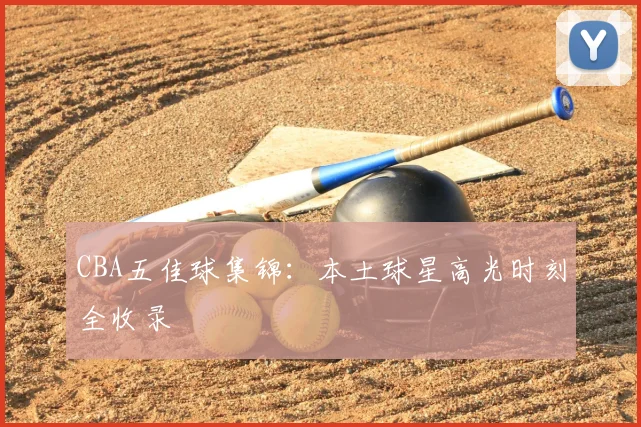 CBA五佳球集锦：本土球星高光时刻全收录