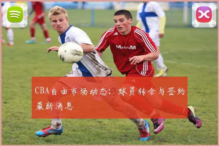 CBA自由市场动态：球员转会与签约最新消息